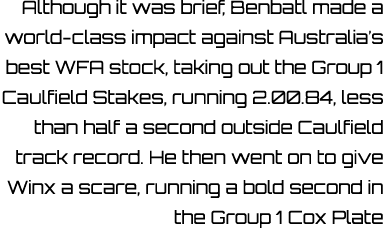 Although it was brief, Benbatl made a world class impact against Australia’s best WFA stock, taking out the Group 1 C...